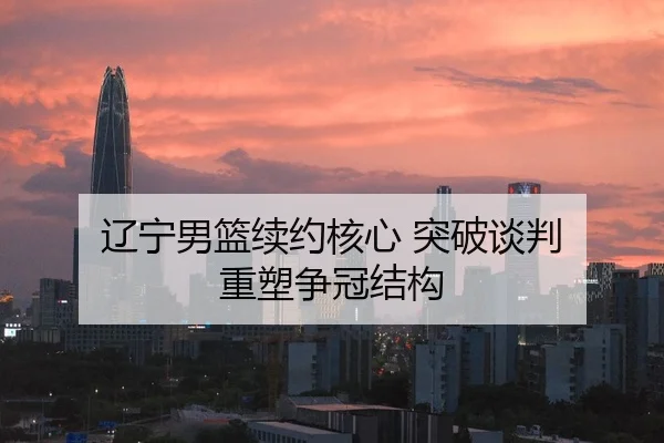 辽宁男篮续约核心 突破谈判 重塑争冠结构